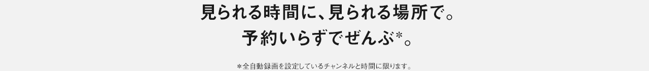 見られる時間に、見られる場所で。予約いらずでぜんぶ。