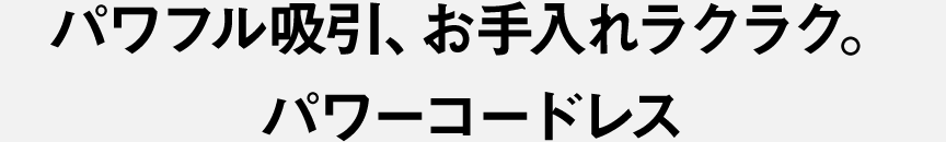 パワフル吸引、お手入れラクラク。 パワーコードレス
