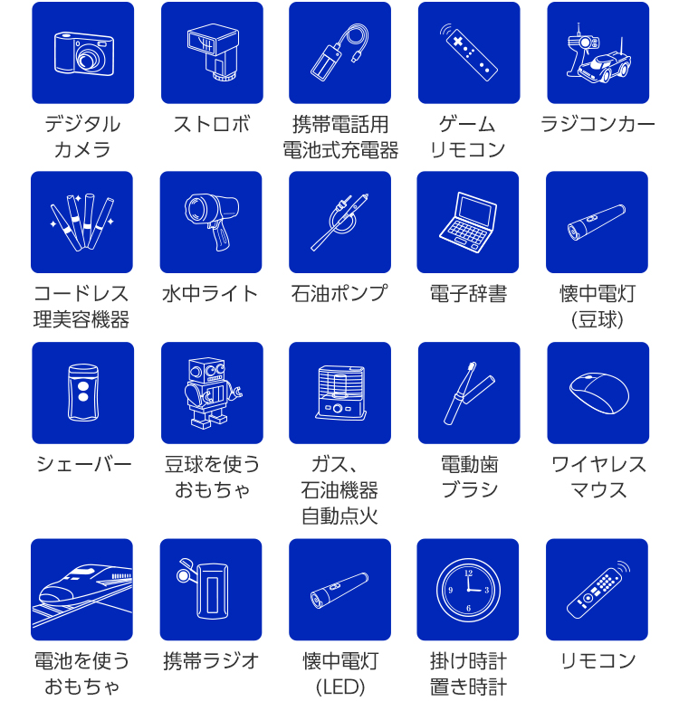 デジタルカメラ/ストロボ/携帯電話用電池式充電器/ゲームリモコン/ラジコンカー/石油ポンプ/シェーバー/電子辞書/電池を使うおもちゃ/懐中電灯(豆球)/ガス・石油機器・自動点火/水中ライト/豆球を使うおもちゃ/携帯ラジオ/懐中電灯(LED)/ワイヤレスマウス/コードレス理美容機器/電動歯ブラシ/掛け時計・置き時計/リモコン