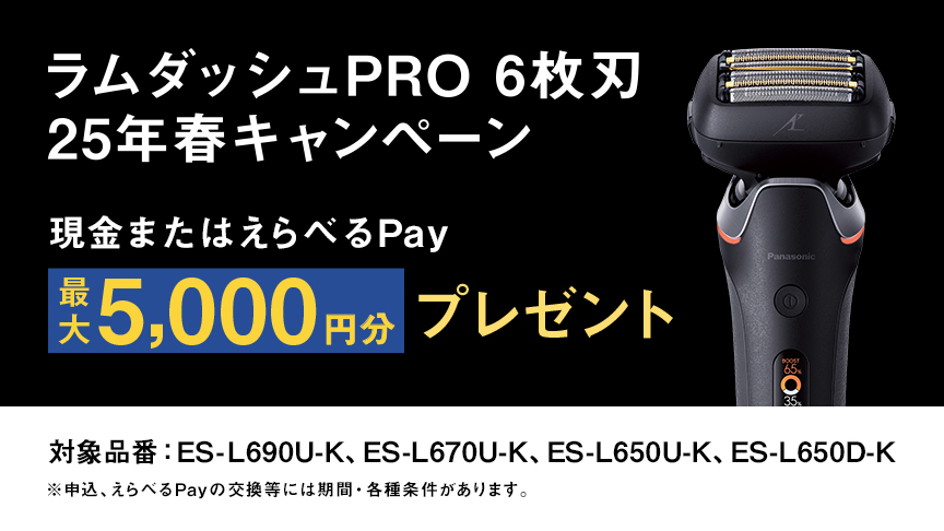 ラムダッシュPRO 6枚刃 25年春キャンペーン　現金またはえらべるPay 最大5,000円分プレゼント ※申込、えらべるPayの交換等には期間・各種条件があります。 対象品番：ES-L690U-K、ES-L670U-K、ES-L650U-K、ES-L650D-K