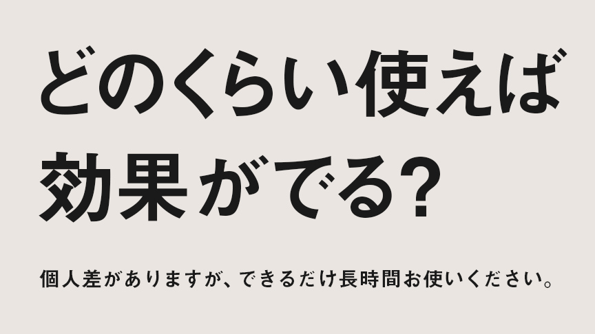 どのくらい使えば効果がでる? 個人差ありますが、できるだけ長時間お使いください。